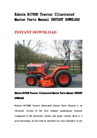 Kubota B1700D Tractor Illustrated
Master Parts Manual INSTANT DOWNLOAD
INSTANT DOWNLOAD
Kubota B1700D Tractor Illustrated Master Parts Manual INSTANT
DOWNLOAD
Kubota B1700D Tractor Illustrated Master Parts Manual is an
electronic version of the best original maintenance manual.
Compared to the electronic version and paper version, there is a
great advantage. It can zoom in anywhere on your computer, so you
 