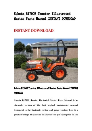 Kubota B1700E Tractor Illustrated
Master Parts Manual INSTANT DOWNLOAD
INSTANT DOWNLOAD
Kubota B1700E Tractor Illustrated Master Parts Manual INSTANT
DOWNLOAD
Kubota B1700E Tractor Illustrated Master Parts Manual is an
electronic version of the best original maintenance manual.
Compared to the electronic version and paper version, there is a
great advantage. It can zoom in anywhere on your computer, so you
 