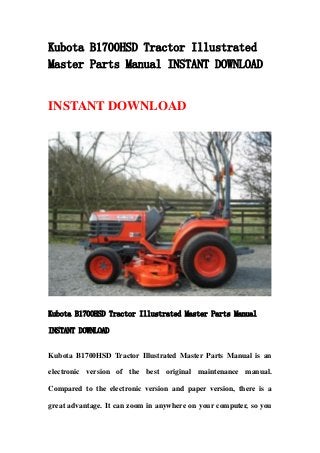 Kubota B1700HSD Tractor Illustrated
Master Parts Manual INSTANT DOWNLOAD
INSTANT DOWNLOAD
Kubota B1700HSD Tractor Illustrated Master Parts Manual
INSTANT DOWNLOAD
Kubota B1700HSD Tractor Illustrated Master Parts Manual is an
electronic version of the best original maintenance manual.
Compared to the electronic version and paper version, there is a
great advantage. It can zoom in anywhere on your computer, so you
 