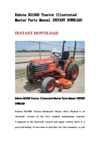 Kubota B2100D Tractor Illustrated
Master Parts Manual INSTANT DOWNLOAD
INSTANT DOWNLOAD
Kubota B2100D Tractor Illustrated Master Parts Manual INSTANT
DOWNLOAD
Kubota B2100D Tractor Illustrated Master Parts Manual is an
electronic version of the best original maintenance manual.
Compared to the electronic version and paper version, there is a
great advantage. It can zoom in anywhere on your computer, so you
 