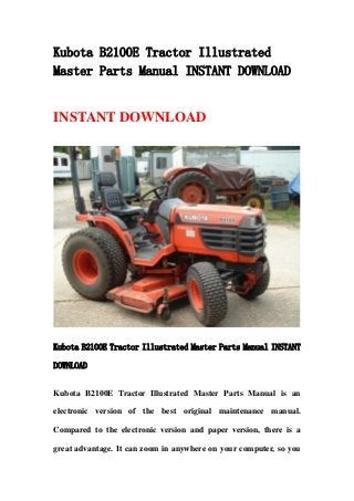 Kubota B2100E Tractor Illustrated
Master Parts Manual INSTANT DOWNLOAD
INSTANT DOWNLOAD
Kubota B2100E Tractor Illustrated Master Parts Manual INSTANT
DOWNLOAD
Kubota B2100E Tractor Illustrated Master Parts Manual is an
electronic version of the best original maintenance manual.
Compared to the electronic version and paper version, there is a
great advantage. It can zoom in anywhere on your computer, so you
 