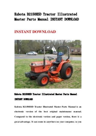 Kubota B2150HSD Tractor Illustrated
Master Parts Manual INSTANT DOWNLOAD
INSTANT DOWNLOAD
Kubota B2150HSD Tractor Illustrated Master Parts Manual
INSTANT DOWNLOAD
Kubota B2150HSD Tractor Illustrated Master Parts Manual is an
electronic version of the best original maintenance manual.
Compared to the electronic version and paper version, there is a
great advantage. It can zoom in anywhere on your computer, so you
 