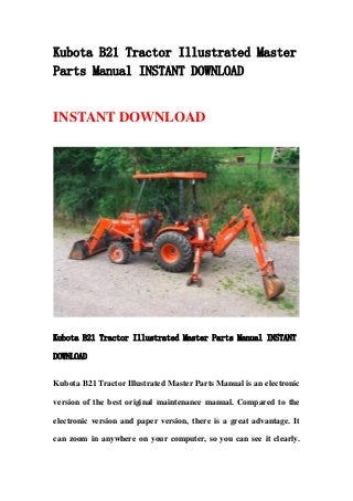 Kubota B21 Tractor Illustrated Master
Parts Manual INSTANT DOWNLOAD
INSTANT DOWNLOAD
Kubota B21 Tractor Illustrated Master Parts Manual INSTANT
DOWNLOAD
Kubota B21 Tractor Illustrated Master Parts Manual is an electronic
version of the best original maintenance manual. Compared to the
electronic version and paper version, there is a great advantage. It
can zoom in anywhere on your computer, so you can see it clearly.
 
