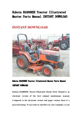 Kubota B2400HSE Tractor Illustrated
Master Parts Manual INSTANT DOWNLOAD
INSTANT DOWNLOAD
Kubota B2400HSE Tractor Illustrated Master Parts Manual
INSTANT DOWNLOAD
Kubota B2400HSE Tractor Illustrated Master Parts Manual is an
electronic version of the best original maintenance manual.
Compared to the electronic version and paper version, there is a
great advantage. It can zoom in anywhere on your computer, so you
 