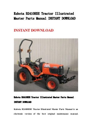 Kubota B2410HSE Tractor Illustrated
Master Parts Manual INSTANT DOWNLOAD
INSTANT DOWNLOAD
Kubota B2410HSE Tractor Illustrated Master Parts Manual
INSTANT DOWNLOAD
Kubota B2410HSE Tractor Illustrated Master Parts Manual is an
electronic version of the best original maintenance manual.
 