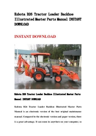 Kubota B26 Tractor Loader Backhoe
Illustrated Master Parts Manual INSTANT
DOWNLOAD
INSTANT DOWNLOAD
Kubota B26 Tractor Loader Backhoe Illustrated Master Parts
Manual INSTANT DOWNLOAD
Kubota B26 Tractor Loader Backhoe Illustrated Master Parts
Manual is an electronic version of the best original maintenance
manual. Compared to the electronic version and paper version, there
is a great advantage. It can zoom in anywhere on your computer, so
 