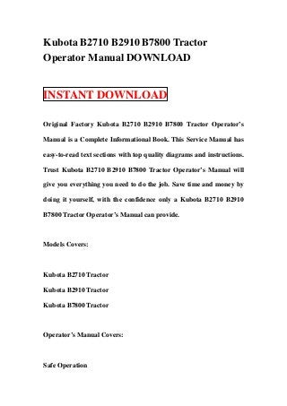 Kubota B2710 B2910 B7800 Tractor
Operator Manual DOWNLOAD


INSTANT DOWNLOAD

Original Factory Kubota B2710 B2910 B7800 Tractor Operator’s

Manual is a Complete Informational Book. This Service Manual has

easy-to-read text sections with top quality diagrams and instructions.

Trust Kubota B2710 B2910 B7800 Tractor Operator’s Manual will

give you everything you need to do the job. Save time and money by

doing it yourself, with the confidence only a Kubota B2710 B2910

B7800 Tractor Operator’s Manual can provide.



Models Covers:



Kubota B2710 Tractor

Kubota B2910 Tractor

Kubota B7800 Tractor



Operator’s Manual Covers:



Safe Operation
 