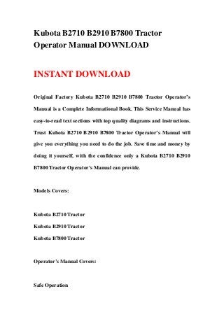 Kubota B2710 B2910 B7800 Tractor
Operator Manual DOWNLOAD
INSTANT DOWNLOAD
Original Factory Kubota B2710 B2910 B7800 Tractor Operator’s
Manual is a Complete Informational Book. This Service Manual has
easy-to-read text sections with top quality diagrams and instructions.
Trust Kubota B2710 B2910 B7800 Tractor Operator’s Manual will
give you everything you need to do the job. Save time and money by
doing it yourself, with the confidence only a Kubota B2710 B2910
B7800 Tractor Operator’s Manual can provide.
Models Covers:
Kubota B2710 Tractor
Kubota B2910 Tractor
Kubota B7800 Tractor
Operator’s Manual Covers:
Safe Operation
 