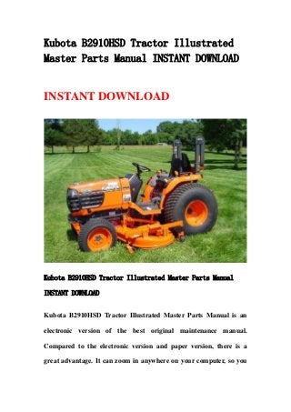 Kubota B2910HSD Tractor Illustrated
Master Parts Manual INSTANT DOWNLOAD
INSTANT DOWNLOAD
Kubota B2910HSD Tractor Illustrated Master Parts Manual
INSTANT DOWNLOAD
Kubota B2910HSD Tractor Illustrated Master Parts Manual is an
electronic version of the best original maintenance manual.
Compared to the electronic version and paper version, there is a
great advantage. It can zoom in anywhere on your computer, so you
 