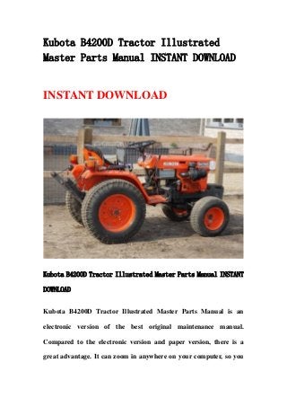 Kubota B4200D Tractor Illustrated
Master Parts Manual INSTANT DOWNLOAD
INSTANT DOWNLOAD
Kubota B4200D Tractor Illustrated Master Parts Manual INSTANT
DOWNLOAD
Kubota B4200D Tractor Illustrated Master Parts Manual is an
electronic version of the best original maintenance manual.
Compared to the electronic version and paper version, there is a
great advantage. It can zoom in anywhere on your computer, so you
 