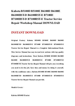 Kubota B5100D B5100E B6100D B6100E
B6100HST-D B6100HST-E B7100D
B7100HST-D B7100HST-E Tractor Service
Repair Workshop Manual DOWNLOAD
INSTANT DOWNLOAD
Original Factory Kubota B5100D B5100E B6100D B6100E
B6100HST-D B6100HST-E B7100D B7100HST-D B7100HST-E
Tractor Service Repair Manual is a Complete Informational Book.
This Service Manual has easy-to-read text sections with top quality
diagrams and instructions. Trust Kubota B5100D B5100E B6100D
B6100E B6100HST-D B6100HST-E B7100D B7100HST-D
B7100HST-E Tractor Service Repair Manual will give you everything
you need to do the job. Save time and money by doing it yourself,
with the confidence only a Kubota B5100D B5100E B6100D B6100E
B6100HST-D B6100HST-E B7100D B7100HST-D B7100HST-E
Tractor Service Repair Manual can provide.
Models Covers:
Kubota B5100D Tractor
 
