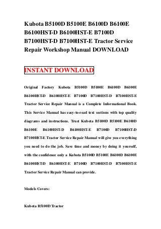 Kubota B5100D B5100E B6100D B6100E
B6100HST-D B6100HST-E B7100D
B7100HST-D B7100HST-E Tractor Service
Repair Workshop Manual DOWNLOAD
INSTANT DOWNLOAD
Original Factory Kubota B5100D B5100E B6100D B6100E
B6100HST-D B6100HST-E B7100D B7100HST-D B7100HST-E
Tractor Service Repair Manual is a Complete Informational Book.
This Service Manual has easy-to-read text sections with top quality
diagrams and instructions. Trust Kubota B5100D B5100E B6100D
B6100E B6100HST-D B6100HST-E B7100D B7100HST-D
B7100HST-E Tractor Service Repair Manual will give you everything
you need to do the job. Save time and money by doing it yourself,
with the confidence only a Kubota B5100D B5100E B6100D B6100E
B6100HST-D B6100HST-E B7100D B7100HST-D B7100HST-E
Tractor Service Repair Manual can provide.
Models Covers:
Kubota B5100D Tractor
 