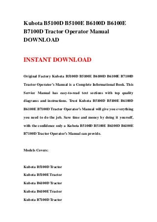 Kubota B5100D B5100E B6100D B6100E
B7100D Tractor Operator Manual
DOWNLOAD
INSTANT DOWNLOAD
Original Factory Kubota B5100D B5100E B6100D B6100E B7100D
Tractor Operator’s Manual is a Complete Informational Book. This
Service Manual has easy-to-read text sections with top quality
diagrams and instructions. Trust Kubota B5100D B5100E B6100D
B6100E B7100D Tractor Operator’s Manual will give you everything
you need to do the job. Save time and money by doing it yourself,
with the confidence only a Kubota B5100D B5100E B6100D B6100E
B7100D Tractor Operator’s Manual can provide.
Models Covers:
Kubota B5100D Tractor
Kubota B5100E Tractor
Kubota B6100D Tractor
Kubota B6100E Tractor
Kubota B7100D Tractor
 