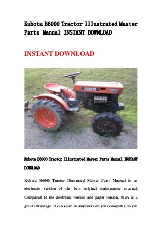 Kubota B6000 Tractor Illustrated Master
Parts Manual INSTANT DOWNLOAD
INSTANT DOWNLOAD
Kubota B6000 Tractor Illustrated Master Parts Manual INSTANT
DOWNLOAD
Kubota B6000 Tractor Illustrated Master Parts Manual is an
electronic version of the best original maintenance manual.
Compared to the electronic version and paper version, there is a
great advantage. It can zoom in anywhere on your computer, so you
 