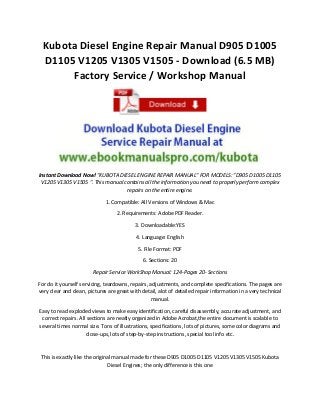 Kubota Diesel Engine Repair Manual D905 D1005 D1105 V1205 V1305 V1505 - Download (6.5 MB) Factory Service / Workshop Manual 
Instant Download Now! "KUBOTA DIESEL ENGINE REPAIR MANUAL" FOR MODELS: "D905 D1005 D1105 V1205 V1305 V1505 ". This manual contains all the information you need to properly perform complex repairs on the entire engine. 
1. Compatible: All Versions of Windows & Mac 
2. Requirements: Adobe PDF Reader. 
3. Downloadable:YES 
4. Language: English 
5. File Format: PDF 
6. Sections: 20 
Repair Service WorkShop Manual: 124-Pages 20- Sections 
For do it yourself servicing, teardowns, repairs, adjustments, and complete specifications. The pages are very clear and clean, pictures are great with detail, alot of detailed repair information in a very technical manual. 
Easy to read exploded views to make easy identification, careful disassembly, accurate adjustment, and correct repairs. All sections are neatly organized in Adobe Acrobat,the entire document is scalable to several times normal size. Tons of illustrations, specifications, lots of pictures, some color diagrams and close-ups, lots of step-by-step instructions, special tool info etc. 
This is exactly like the original manual made for these D905 D1005 D1105 V1205 V1305 V1505 Kubota Diesel Engines; the only difference is this one  