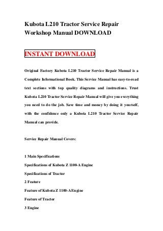 Kubota L210 Tractor Service Repair
Workshop Manual DOWNLOAD


INSTANT DOWNLOAD

Original Factory Kubota L210 Tractor Service Repair Manual is a

Complete Informational Book. This Service Manual has easy-to-read

text sections with top quality diagrams and instructions. Trust

Kubota L210 Tractor Service Repair Manual will give you everything

you need to do the job. Save time and money by doing it yourself,

with the confidence only a Kubota L210 Tractor Service Repair

Manual can provide.



Service Repair Manual Covers:



1 Main Specifications

Specifications of Kubota Z 1100-A Engine

Specifications of Tractor

2 Feature

Feature of Kubota Z 1100-A Engine

Feature of Tractor

3 Engine
 
