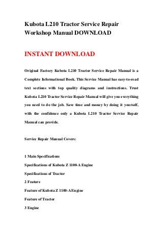 Kubota L210 Tractor Service Repair
Workshop Manual DOWNLOAD
INSTANT DOWNLOAD
Original Factory Kubota L210 Tractor Service Repair Manual is a
Complete Informational Book. This Service Manual has easy-to-read
text sections with top quality diagrams and instructions. Trust
Kubota L210 Tractor Service Repair Manual will give you everything
you need to do the job. Save time and money by doing it yourself,
with the confidence only a Kubota L210 Tractor Service Repair
Manual can provide.
Service Repair Manual Covers:
1 Main Specifications
Specifications of Kubota Z 1100-A Engine
Specifications of Tractor
2 Feature
Feature of Kubota Z 1100-A Engine
Feature of Tractor
3 Engine
 