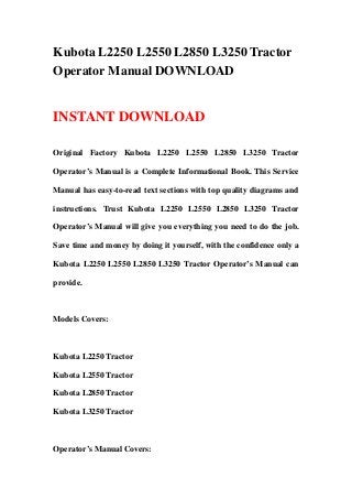 Kubota L2250 L2550 L2850 L3250 Tractor
Operator Manual DOWNLOAD
INSTANT DOWNLOAD
Original Factory Kubota L2250 L2550 L2850 L3250 Tractor
Operator’s Manual is a Complete Informational Book. This Service
Manual has easy-to-read text sections with top quality diagrams and
instructions. Trust Kubota L2250 L2550 L2850 L3250 Tractor
Operator’s Manual will give you everything you need to do the job.
Save time and money by doing it yourself, with the confidence only a
Kubota L2250 L2550 L2850 L3250 Tractor Operator’s Manual can
provide.
Models Covers:
Kubota L2250 Tractor
Kubota L2550 Tractor
Kubota L2850 Tractor
Kubota L3250 Tractor
Operator’s Manual Covers:
 
