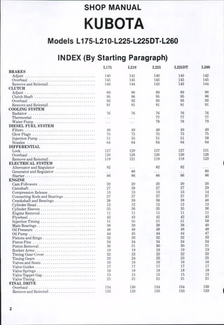 SHOP MANUAL
KUBOTA
Models L175-L210-L225-L225DT-L260
INDEX (By Starting Paragraph)
L175
BRAKES
Adjust 140
Overhaul 145
Remove and Reinstall 143
CLUTCH
Adjust 89
Clutch Shaft 95
Overhaul 92
Remove and Reinstall 91
COOLING SYSTEM
Radiator 76
Thermostat
Water Pump
DIESEL FUEL SYSTEM
Filters 49
Glow Plugs 75
Injection Pump 51
Nozzles 64
DIFFERENTIAL
Lock 127
Overhaul 126
Remove and Reinstall 119
ELECTRICAL SYSTEM
Alternator and Regulator 82
Generator and Regulator
Starter 86
ENGINE
Cam Followers 20
Camshaft 27
Compression Release 13
Connecting Rods and Bearings 37
Crankshaft and Bearings 38
Cylinder Head 12
Cylinder Sleeves 35
Engine Removal 11
Flywheel 42
Injection Timing 51
Main Bearings 38
Oil Pressure 48
Oil Pump 44
Pistons and Rings 32
Piston Pins 34
Piston Removal 30
Rocker Arms 19
Timing Gear Cover 22
Timing Gears 23
Valves and Seats 16
Valve Guides 17
Valve Springs 18
Valve Tappet Gap 15
Valve Timing 21
FINAL DRIVE
Overhaul 134
Remove and Reinstall 133
L210 L225 L225DT L260
141
145
144
90
96
92
91
76
...
49
75 '
55
64
129
126
m
20
28
13
37
39
12
36
11
43
55
39
48
45
33
34
31
19
22
24
16
17
18
16
21
136
133
140
145
143
89
95
93
91
76
77
78
49
75
51
64
127
126
119
82
86
20
27
13
37
38
12
35
11
42
51
38
48
44
32
34
30
19
22
23
16
17
18
15
21
134
133
140
145
143
89
95
93
91
76
77
78
49
75
51
64
127
126
119
82
86
20
27
13
37
38
12
35
11
42
51
38
48
44
32
34
30
19
22
23
16
17
18
15
21
134
133
142
145
144
90
96
93
91
76
77
79
49
75
58
64
131
126
123
80
86
20
29
14
37
40
12
36
11
43
58
40
48
47
33
34
31
19
22
25
16
17
18
15
21
138
133
 
