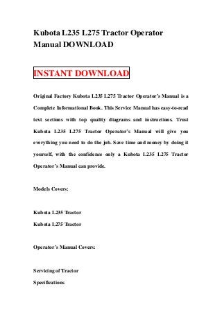 Kubota L235 L275 Tractor Operator
Manual DOWNLOAD


INSTANT DOWNLOAD

Original Factory Kubota L235 L275 Tractor Operator’s Manual is a

Complete Informational Book. This Service Manual has easy-to-read

text sections with top quality diagrams and instructions. Trust

Kubota L235 L275 Tractor Operator’s Manual will give you

everything you need to do the job. Save time and money by doing it

yourself, with the confidence only a Kubota L235 L275 Tractor

Operator’s Manual can provide.



Models Covers:



Kubota L235 Tractor

Kubota L275 Tractor



Operator’s Manual Covers:



Servicing of Tractor

Specifications
 