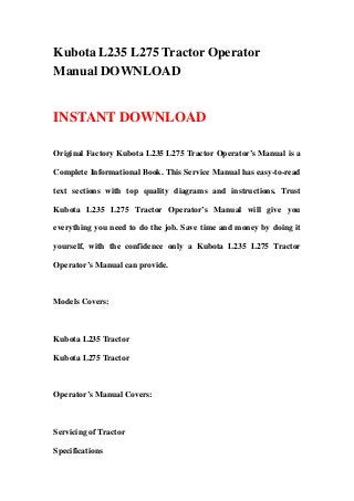 Kubota L235 L275 Tractor Operator
Manual DOWNLOAD
INSTANT DOWNLOAD
Original Factory Kubota L235 L275 Tractor Operator’s Manual is a
Complete Informational Book. This Service Manual has easy-to-read
text sections with top quality diagrams and instructions. Trust
Kubota L235 L275 Tractor Operator’s Manual will give you
everything you need to do the job. Save time and money by doing it
yourself, with the confidence only a Kubota L235 L275 Tractor
Operator’s Manual can provide.
Models Covers:
Kubota L235 Tractor
Kubota L275 Tractor
Operator’s Manual Covers:
Servicing of Tractor
Specifications
 