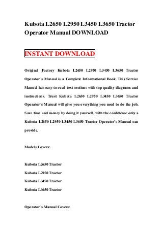 Kubota L2650 L2950 L3450 L3650 Tractor
Operator Manual DOWNLOAD


INSTANT DOWNLOAD

Original Factory Kubota L2650 L2950 L3450 L3650 Tractor

Operator’s Manual is a Complete Informational Book. This Service

Manual has easy-to-read text sections with top quality diagrams and

instructions. Trust Kubota L2650 L2950 L3450 L3650 Tractor

Operator’s Manual will give you everything you need to do the job.

Save time and money by doing it yourself, with the confidence only a

Kubota L2650 L2950 L3450 L3650 Tractor Operator’s Manual can

provide.



Models Covers:



Kubota L2650 Tractor

Kubota L2950 Tractor

Kubota L3450 Tractor

Kubota L3650 Tractor



Operator’s Manual Covers:
 