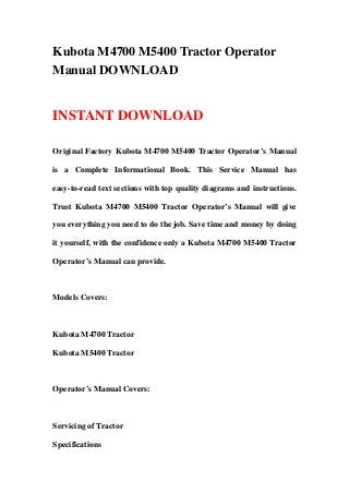 Kubota M4700 M5400 Tractor Operator
Manual DOWNLOAD
INSTANT DOWNLOAD
Original Factory Kubota M4700 M5400 Tractor Operator’s Manual
is a Complete Informational Book. This Service Manual has
easy-to-read text sections with top quality diagrams and instructions.
Trust Kubota M4700 M5400 Tractor Operator’s Manual will give
you everything you need to do the job. Save time and money by doing
it yourself, with the confidence only a Kubota M4700 M5400 Tractor
Operator’s Manual can provide.
Models Covers:
Kubota M4700 Tractor
Kubota M5400 Tractor
Operator’s Manual Covers:
Servicing of Tractor
Specifications
 