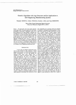 1994 IEEE Symposium on
Emerging Technologies & Factory Automation

Genetic Algorithm with Age Structure and Its Application to
Self-Organizing Manufacturing System
Naoyuki KUBOTA, Toshio FUKUDA, Fumihito ARAI, and Koji SHIMOJIMA
Dept. of Micro System Engineering, Nagoya University,
I Furo-cho, Chikusa-ku, Nagoya 464-01, JAPAN

- This paper deals with the new genetic algorithm
with the age structure. The genetic algorithm has been recently
demonstrated its effectiveness in optimization issues, but the
genetic algorithm has two major problems: a premature local
convergence ard a bias by the genetic drift In order to solve
these problems, we propose the genetic algorithm introducing
the age structure which is a continuous generation model. The
genetic algorithm with age structure is applied to the selforganizing manufacturing system, that is, a process selforganizes to the other process in the flexible manufacturing
system environment. The effectiveness of the genetic algorithm
with the age structure is demonstrated through numerical
simulations of the reorganization of the press machining line
as an example of the self-organizing manufacturing system.

Abstract

INTRODUCTION
In recent years, the intelligent manufacturing system,
which has been discussed by many researchers, is required
alvanced flexible processes in a flexible manufacturing system
(FMS) environment[l,2]. We have been proposed selforganizing cellular robotic system (CEBOT) which is
composed of a number of autonomous robotic units with
simple functions[3]- [6J. The form of the CEBOT is
reconfigured dynamically in order to suit to the environment
and tasks. Further, as a manufacturing system held the idea of
the CEBOT, we propose the self-organizing manufacturing
system (SOMS), that is, each process self-organizes effectively
to the other process in the FMS. The optimization of each
process in the FMS is ne:eCed in <rder to crerue an ideal
manufacturing system environment, ard the FMS environment
includes many optimization problems which are ill-defined.
There are stochastic search methods for these problems such as
the simulated annealing, the genetic algorithm(GA}, ard so on .
The GA[7]-[9], which simulates the process of natural
evolution, is defired as an optimization method with the set,
called a population of individuals. Each individual has a fitness

Q-7603 -2114-61941$4 .00

©

1994

IEEE.

value corresponding with its genotype, ard the next generation
of a population is reproduced by selection according to a fitness
value of each individual. The simple GA(SGA)[2] as one of the
GAs, in general, composes of genetic operators: roulette
strategy selection, one-point crossover ard mutation. The GA
has been demonsrrated its effectiveness in combinatorial
optimization issues, scheduling problems ard so on[JOH13].
However, the GA has two major problems of premature local
convergence ard the bias by the genetic drift. These problems
occurred when genetic diversity in the population is reduced.
Then ways to solve these problems have been proposed
following : a fitness scaling, a dynamically conrrol of a
mutation rate, a parallelization by subpopulations, and so on .
Then, in tl'der to solve these problems, we propose the GA
introducing the age structure (ASGA) which is a continuous
generation model. In the ASGA, a coexistence of parents and
offspring in a population is pennitted. As optimization
problems to compare in the performances among the GAs.
most of the GAs are applied fer a scheduling problem or a
traveling salesman problem. The job shop scheduling problem
(JSSP) is in general refined as an optimization problem to
search for optimal scheduling of required works in orckr to
shorten makespan performed in the environment composed of
several machines[!]. However, in th is JSSP there are many
restrictions about transportation methods ard others. lt is
required to consider these restrictions in ceder to apply for the
FMS. In such a F1S environment , however, there are lots of
flow shop scheduling problem which are defined as a
sequencing. The sequence of machining line is effective ' n
respect to paths of automated guided vehicles(AGVs) or
placemems of belt conveyers, for the di.rection of AGYs are the
same. There are many cases that the sequencing of works is
optimized according to the several available machines in the
FMS environment. In contrast to those cases, there are few
cases that the form of machines is optimized according to the
sequeoce of given works. Consequently, "e deal with an
application for the latter cases. In this popcr, the ASGA is
applied to a press machining line (PML) which is capable of

472

 