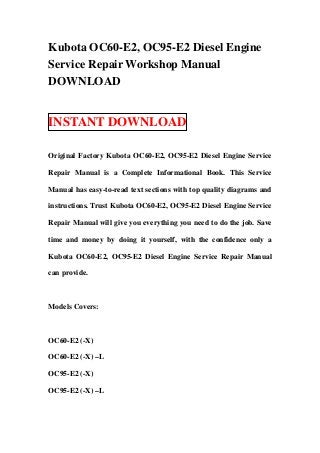 Kubota OC60-E2, OC95-E2 Diesel Engine
Service Repair Workshop Manual
DOWNLOAD


INSTANT DOWNLOAD

Original Factory Kubota OC60-E2, OC95-E2 Diesel Engine Service

Repair Manual is a Complete Informational Book. This Service

Manual has easy-to-read text sections with top quality diagrams and

instructions. Trust Kubota OC60-E2, OC95-E2 Diesel Engine Service

Repair Manual will give you everything you need to do the job. Save

time and money by doing it yourself, with the confidence only a

Kubota OC60-E2, OC95-E2 Diesel Engine Service Repair Manual

can provide.



Models Covers:



OC60-E2 (-X)

OC60-E2 (-X) –L

OC95-E2 (-X)

OC95-E2 (-X) –L
 