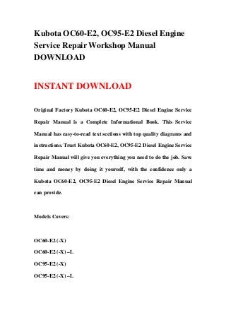 Kubota OC60-E2, OC95-E2 Diesel Engine
Service Repair Workshop Manual
DOWNLOAD
INSTANT DOWNLOAD
Original Factory Kubota OC60-E2, OC95-E2 Diesel Engine Service
Repair Manual is a Complete Informational Book. This Service
Manual has easy-to-read text sections with top quality diagrams and
instructions. Trust Kubota OC60-E2, OC95-E2 Diesel Engine Service
Repair Manual will give you everything you need to do the job. Save
time and money by doing it yourself, with the confidence only a
Kubota OC60-E2, OC95-E2 Diesel Engine Service Repair Manual
can provide.
Models Covers:
OC60-E2 (-X)
OC60-E2 (-X) –L
OC95-E2 (-X)
OC95-E2 (-X) –L
 
