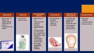 Misoprostol
• 25ug cada 3-6
horas vía
vaginal hasta
inducción de
parto o
maduración de
cuello
Oxitocina
• 1-8 mU/ml
cada 4 horas
Contractilidad
uterina
• Monitorizar 5-
10
contracciones
cada 10
minutos
• Taquisistolia:
>5
contracciones
en 10 minutos ,
por ausencia de
oscilación, dips
tardíos o
umbilicales
recurrentes
bradicardia.
• Si no hay
respuesta,
pasar a
cesárea
Amniotomía
• Espcialmente si
se desea
inducir y el
cuello es
favorable
Inducción de
feto muerto
• < semana 28:
misoprostol
200ug/12
horas/48 horas
• >28 semanas
sonda Foley
transcervical
Complicaciones:
• Parto por
cesárea
• Corioamniolítis
• Atonía uterina
 