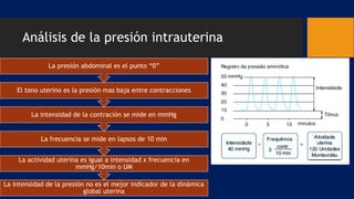 Análisis de la presión intrauterina
La intensidad de la presión no es el mejor indicador de la dinámica
global uterina
La actividad uterina es igual a intensidad x frecuencia en
mmHg/10min o UM
La frecuencia se mide en lapsos de 10 min
La intensidad de la contración se mide en mmHg
El tono uterino es la presión mas baja entre contracciones
La presión abdominal es el punto “0”
 