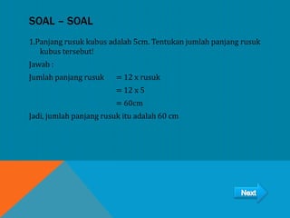 SOAL – SOAL
1.Panjang rusuk kubus adalah 5cm. Tentukan jumlah panjang rusuk
kubus tersebut!
Jawab :
Jumlah panjang rusuk = 12 x rusuk
= 12 x 5
= 60cm
Jadi, jumlah panjang rusuk itu adalah 60 cm
 
