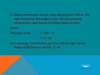 2. Nadia mempunyai kawat yang panjangnya 180cm. Dia
ingin membuat kerangka kubus. Berapa panjang
rusuk kubus agar kawat tersebut tidak tersisa?
Jawab :
Panjang rusuk = 180 : 12
= 15 cm
Jadi, panjang rusuk kubus yg harus dibuat agar kawat
Nadia tidak bersisa adalah 15 cm
 