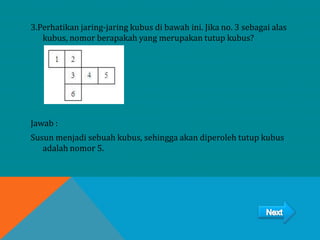 3.Perhatikan jaring-jaring kubus di bawah ini. Jika no. 3 sebagai alas
kubus, nomor berapakah yang merupakan tutup kubus?
Jawab :
Susun menjadi sebuah kubus, sehingga akan diperoleh tutup kubus
adalah nomor 5.
 
