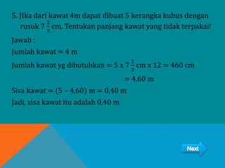 5. JIka dari kawat 4m dapat dibuat 5 kerangka kubus dengan
rusuk 7
2
3
cm, Tentukan panjang kawat yang tidak terpakai!
Jawab :
Jumlah kawat = 4 m
Jumlah kawat yg dibutuhkan = 5 x 7
2
3
cm x 12 = 460 cm
= 4,60 m
Sisa kawat = (5 – 4,60) m = 0,40 m
Jadi, sisa kawat itu adalah 0,40 m
 