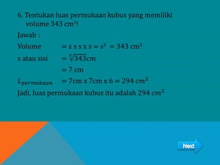 6. Tentukan luas permukaan kubus yang memiliki
volume 343 cm3!
Jawab :
Volume = s x s x s = s3 = 343 cm3
s atau sisi =
3
343𝑐𝑚
= 7 cm
𝐿 𝑝𝑒𝑟𝑚𝑢𝑘𝑎𝑎𝑛 = 7cm x 7cm x 6 = 294 𝑐𝑚2
Jadi, luas permukaan kubus itu adalah 294 𝑐𝑚2
 
