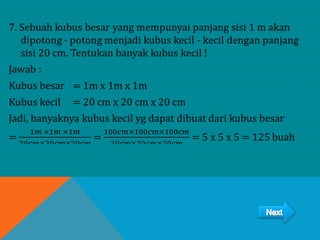 7. Sebuah kubus besar yang mempunyai panjang sisi 1 m akan
dipotong - potong menjadi kubus kecil - kecil dengan panjang
sisi 20 cm. Tentukan banyak kubus kecil !
Jawab :
Kubus besar = 1m x 1m x 1m
Kubus kecil = 20 cm x 20 cm x 20 cm
Jadi, banyaknya kubus kecil yg dapat dibuat dari kubus besar
=
1𝑚 ×1𝑚 ×1𝑚
20𝑐𝑚×20𝑐𝑚×20𝑐𝑚
=
100𝑐𝑚×100𝑐𝑚×100𝑐𝑚
20𝑐𝑚×20𝑐𝑚×20𝑐𝑚
= 5 x 5 x 5 = 125 buah
 