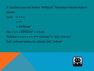 8. Jumlah Luas sisi kubus 4096cm2. Tentukan volume kubus!
Jawab :
Luas = s x s
= s2
= 4096cm2
Sisi / s = 4096𝑐𝑚2 = 64cm
Volume = s x s x s = s3= (64cm)3 = 262.144 cm3
Jadi, volume kubus itu adalah 262.144cm3
 