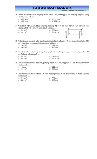 10. Sebuah balok berukuran panjang 10 cm, lebar 7 cm, dan tinggi 5 cm. Panjang diagonal ruang
balok tersebut adalah ….
a. 22 cm c. 174 cm
b. 44 cm d. 350 cm
11. Pada balok ABCD.EFGH di samping, panjang AB = 9 cm, luas ABCD = 36 cm² dan luas
bidang ABFE = 54 cm². Volume balok adalah ….
a. 216 cm³ c. 486 cm³
b. 324 cm³ d. 1.994 cm³
12. Perbandingan panjang, lebar dan tinggi sebuah balok adalah 5 : 3 : 2. Jika volume balok 810
cm³, maka luas permukaan balok tersebut adalah ….
a. 150 cm² c. 250 cm²
b. 200 cm² d. 300 cm²
13. Sebuah balok berukuran panjang 12 cm, lebar 9 cm, dan panjang salah satu diagonalnya 17
cm. Volume balok adalah ….
a. 552 cm³ c. 1.620 cm³
b. 864 cm³ d. 1.836 cm³
14. Luas alas sebuah balok 112 cm², panjang balok = 14 cm, tingginya = 5 cm. Luas permukaan
balok adalah ….
a. 182cm² c. 444 cm²
b. 222 cm² d. 560 cm²
15. Luas permukaan balok adalah 376 cm². Panjang balok 10 cm dan lebarnya = 8 cm. Volume
balok adalah ….
a. 240 cm³ c. 752 cm³
b. 480 cm³ d. 960 cm³
 