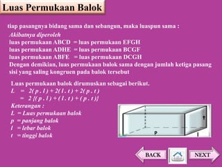 Luas Permukaan Balok
tiap pasangnya bidang sama dan sebangun, maka luaspun sama :
Akibatnya diperoleh
luas permukaan ABCD = luas permukaan EFGH
luas permukaan ADHE = luas permukaan BCGF
luas permukaan ABFE = luas permukaan DCGH
Dengan demikian, luas permukaan balok sama dengan jumlah ketiga pasang
sisi yang saling kongruen pada balok tersebut
Luas permukaan balok dirumuskan sebagai berikut.
L = 2( p . l ) + 2( l . t ) + 2( p . t )
= 2 {( p . l ) + ( l . t ) + ( p . t )}
Keterangan :
L = Luas permukaan balok
p = panjang balok
l = lebar balok
P
t = tinggi balok
BACK

t
l

NEXT

 