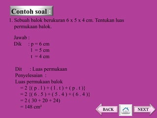 1. Sebuah balok berukuran 6 x 5 x 4 cm. Tentukan luas
permukaan balok.
Jawab :
Dik : p = 6 cm
l = 5 cm
t = 4 cm
Dit : Luas permukaan
Penyelesaian :
Luas permukaan balok
= 2 {( p . l ) + ( l . t ) + ( p . t )}
= 2 {( 6 . 5 ) + ( 5 . 4 ) + ( 6 . 4 )}
= 2 ( 30 + 20 + 24)
= 148 cm²

BACK

NEXT

 