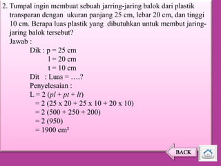 2. Tumpal ingin membuat sebuah jarring-jaring balok dari plastik
transparan dengan ukuran panjang 25 cm, lebar 20 cm, dan tinggi
10 cm. Berapa luas plastik yang dibutuhkan untuk membut jaringjaring balok tersebut?
Jawab :
Dik : p = 25 cm
l = 20 cm
t = 10 cm
Dit : Luas = ….?
Penyelesaian :
L = 2 (pl + pt + lt)
= 2 (25 x 20 + 25 x 10 + 20 x 10)
= 2 (500 + 250 + 200)
= 2 (950)
= 1900 cm²
BACK

 