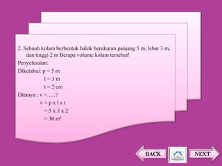 2. Sebuah kolam berbentuk balok berukuran panjang 5 m, lebar 3 m,
dan tinggi 2 m Berapa volume kolam tersebut!
Penyelesaian:
Diketahui: p = 5 m
l=3m
t = 2 cm
Ditanya : v =…..?
v=pxlxt
=5x3x2
= 30 m³

BACK

NEXT

 