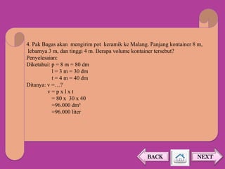 4. Pak Bagas akan mengirim pot keramik ke Malang. Panjang kontainer 8 m,
lebarnya 3 m, dan tinggi 4 m. Berapa volume kontainer tersebut?
Penyelesaian:
Diketahui: p = 8 m = 80 dm
l = 3 m = 30 dm
t = 4 m = 40 dm
Ditanya: v =…?
v=pxlxt
= 80 x 30 x 40
=96.000 dm³
=96.000 liter

BACK

NEXT

 