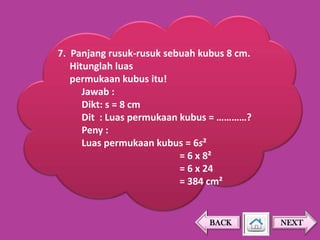 7. Panjang rusuk-rusuk sebuah kubus 8 cm.
Hitunglah luas
permukaan kubus itu!
Jawab :
Dikt: s = 8 cm
Dit : Luas permukaan kubus = …………?
Peny :
Luas permukaan kubus = 6s²
= 6 x 8²
= 6 x 24
= 384 cm²

BACK

NEXT

 
