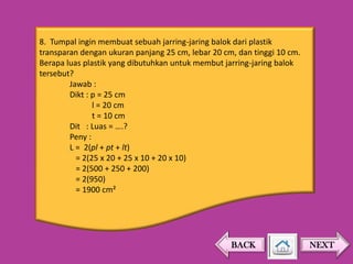 8. Tumpal ingin membuat sebuah jarring-jaring balok dari plastik
transparan dengan ukuran panjang 25 cm, lebar 20 cm, dan tinggi 10 cm.
Berapa luas plastik yang dibutuhkan untuk membut jarring-jaring balok
tersebut?
Jawab :
Dikt : p = 25 cm
l = 20 cm
t = 10 cm
Dit : Luas = ….?
Peny :
L = 2(pl + pt + lt)
= 2(25 x 20 + 25 x 10 + 20 x 10)
= 2(500 + 250 + 200)
= 2(950)
= 1900 cm²

BACK

NEXT

 