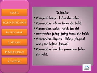 PROFIL

SK,KD,INDIKATOR

BAHAN AJAR

LATIHAN

PEMBAHASAN
REMIDIAL

Indikador:
• Mengenal bangun kubus dan balok
• Menentukan volume kubus dan balok
• Menentukan sudut, ruduk dan sisi
• menentukan jaring-jaring kubus dan balok
• Menentukan diagonal bidang ,diagonal
ruang dan bidang diagoanl
• Menentukan luas dan permukaan kubus
dan balok

 