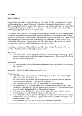 57
B-storm
Værktøj: B-Storm
Vi har kaldt denne effektive metode for B-storm. Fordi det er B-viden vi arbejder med. Nogle vil
også kalde metoden for negativ brainstorm fordi den gør det modsatte af en brainstorm som de
fleste kender. I en brainstorm gælder det om at komme frem med så mange idéer som muligt. Altså
svar på en udfordring. Sådan er det ikke i en B-storm. I en B-storm gælder det om at vælte frem
med spørgsmål på noget man ikke ved. Altså B-viden.
Det vigtigste man skal kunne for at blive procesorienteret og divergent, dvs. fokuseret på prejektet,
er at kunne stille spørgsmål og definere det man ved man ikke ved. Det lyder nemt, men viser sig i
praksis at være utrolig svært. Primært fordi man glemmer at være procesorienteret og i stedet bliver
resultatorienteret og hurtigt søger svar på den opgave man sidder med. B-storm er et effektivt
værktøj til at holde gruppen i den divergente fase. Man behøver ikke at bruge gule post it sedler
hver gang, men indtil man har lært tankegangen, er de meget nyttige.
Men i denne øvelse nøjes vi ikke med kun at spotte B-viden, vi bruger den også til at lære om
hvordan vi kan bruge vidensmodellen på en operativ måde.
Anvendelse
• Metoden anvendes i starten af projektforløbet til at lære den divergente tankegang. Og til at
lære om vidensmodellen. Metoden skal styres af en mødeleder. Og skal slutte med, at hver
deltager har fået en opgave (task).
Tidsforbrug
• Der går nok mindst ca 30 – 45 minutter den første gang, men efterfølgende kan den sagtens
laves hurtigere.
Materialer: gule post it sedler, kuglepen, et stort A3 ark
Fremgangsmåde
1. Definer hvad Jeres opgave eller vidensindsamlingsfokus er. Altså målet for en mulig B-
storm, det vi gerne vil vide mere om.
2. Sæt Jer individuelt med hver sin gule blok og skriv alle de spørgsmål op, som det kunne
være interessant at få svar på. Et spørgsmål på hver seddel.
3. Tegn vidensmodellen på et A3 ark, som et kryds med de 4 hjørner afmærket.
4. Hver deltager sætter nu på skift sine gule sedler med spørgsmål op på arket, i det af de 4
rum, hvorfra svaret forventes at skulle findes. Diskuter løbende om I er enige i placeringen
af de gule sedler, så Jeres forståelse af vidensmodellen skærpes.
5. Koncentrer Jer om et af felterne, evt det hvor der er flest gule sedler. Vælg de vigtigste
spørgsmål ud, og fordel dem mellem deltagerne, så hver har en.
6. Hver deltager har nu fået en gul seddel, hvorpå der står et for gruppen interessant spørgmål
at få besvaret. Lav nu en runde, hvor I hjælper hinanden med tips til hvordan og hvor den
enkelte skal finde svaret.
7. Hver deltager har nu en task, der skal laves inden næste møde (deadline).
 