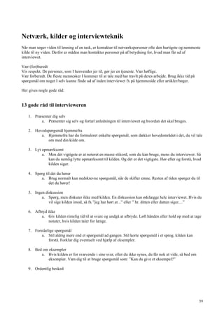 59
Netværk, kilder og interviewteknik
Når man søger viden til løsning af en task, er kontakter til netværkspersoner ofte den hurtigste og nemmeste
kilde til ny viden. Derfor er måden man kontakter personer på af betydning for, hvad man får ud af
interviewet.
Vær (for)beredt
Vis respekt. De personer, som I henvender jer til, gør jer en tjeneste. Vær høflige.
Vær forberedt. De fleste mennesker I kommer til at tale med har travlt på deres arbejde. Brug ikke tid på
spørgsmål om noget I selv kunne finde ud af inden interviewet fx på hjemmeside eller artikler/bøger.
Her gives nogle gode råd:
13 gode råd til intervieweren
1. Præsenter dig selv
a. Præsenter sig selv og fortæl anledningen til interviewet og hvordan det skal bruges.
2. Hovedspørgsmål hjemmefra
a. Hjemmefra har du formuleret enkelte spørgsmål, som dækker hovedområdet i det, du vil tale
om med din kilde om.
3. Lyt opmærksomt
a. Men det vigtigste er at noteret en masse stikord, som du kan bruge, mens du interviewer. Så
kan du nemlig lytte opmærksomt til kilden. Og det er det vigtigste. Hør efter og forstå, hvad
kilden siger.
4. Spørg til det du hører
a. Brug normalt kun nedskrevne spørgsmål, når de skifter emne. Resten af tiden spørger du til
det du hører!
5. Ingen diskussion
a. Spørg, men diskuter ikke med kilden. En diskussion kan ødelægge hele interviewet. Hvis du
vil sige kilden imod, så fx ”jeg har hørt at ..” eller ” hr. ditten eller datten siger…”
6. Afbryd ikke
a. Giv kilden rimelig tid til at svare og undgå at afbryde. Løft hånden eller hold op med at tage
notater, hvis kilden taler for længe.
7. Forståelige spørgsmål
a. Stil aldrig mere end et spørgsmål ad gangen. Stil korte spørgsmål i et sprog, kilden kan
forstå. Forklar dig eventuelt ved hjælp af eksempler.
8. Bed om eksempler
a. Hvis kilden er for svævende i sine svar, eller du ikke synes, du får nok at vide, så bed om
eksempler. Væn dig til at bruge spørgsmål som: ”Kan du give et eksempel?”
9. Ordentlig besked
 